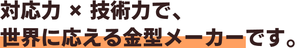 対応力 × 技術力で、世界に応える金型メーカーです。