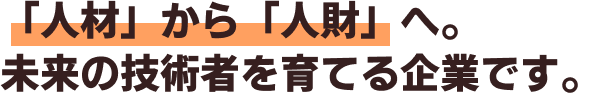 「人材」から「人財」へ。
                                                未来の技術者を育てる企業です。